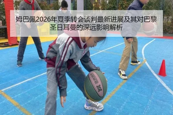 姆巴佩2026年夏季转会谈判最新进展及其对巴黎圣日耳曼的深远影响解析